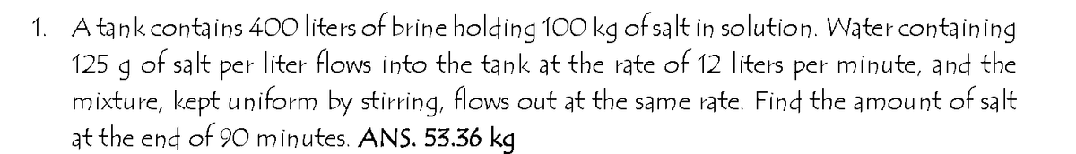 1. A tank contains 400 liters of brine holding 100 kg of salt in solution. Water containing
125 g of salt
mixture, kept uniform by stirring, flows out at the same rate. Find the amount of salt
at the end of 90 minutes. ANS. 53.36 kg
per
liter flows into the tank at the rate of 12 liters per minute, and the
