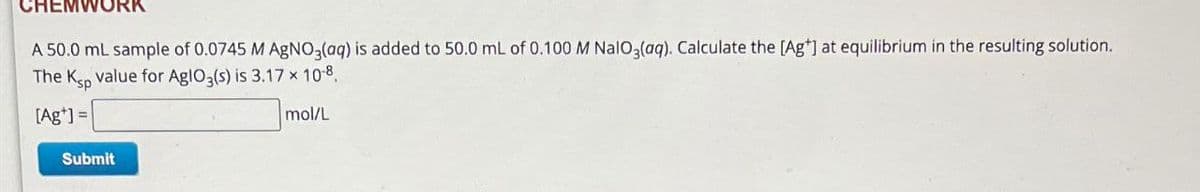 A 50.0 mL sample of 0.0745 M AgNO3(aq) is added to 50.0 mL of 0.100 M NaIO3(aq). Calculate the (Ag"] at equilibrium in the resulting solution.
The Ksp value for AglO3(s) is 3.17 × 10-8.
[Ag']=
Submit
mol/L