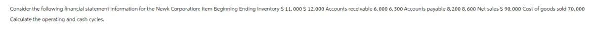 Consider the following financial statement information for the Newk Corporation: Item Beginning Ending Inventory $ 11,000 $ 12,000 Accounts receivable 6,000 6, 300 Accounts payable 8,200 8, 600 Net sales $ 90,000 Cost of goods sold 70,000
Calculate the operating and cash cycles.