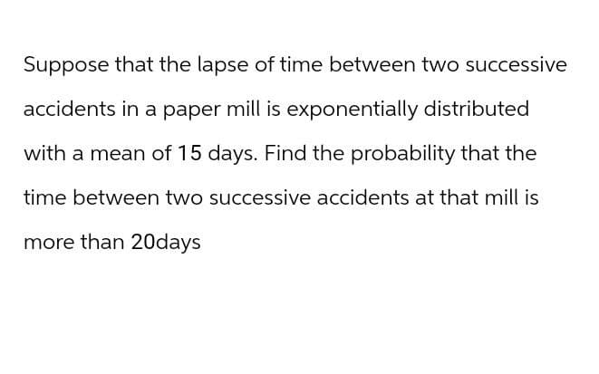 Suppose that the lapse of time between two successive
accidents in a paper mill is exponentially distributed
with a mean of 15 days. Find the probability that the
time between two successive accidents at that mill is
more than 20days