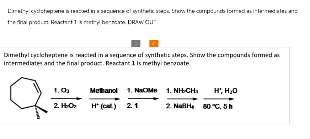 Dimethyl cycloheptene is reacted in a sequence of synthetic steps. Show the compounds formed as intermediates and
the final product. Reactant 1 is methyl benzoate. DRAW OUT
C
Dimethyl cycloheptene is reacted in a sequence of synthetic steps. Show the compounds formed as
intermediates and the final product. Reactant 1 is methyl benzoate.
а
1.03
Methanol 1. NaOMe
1. NH2CH3
H*, H₂O
2. H₂O2
H* (cat.)
2.1
2. NaBH4
80 °C, 5 h
