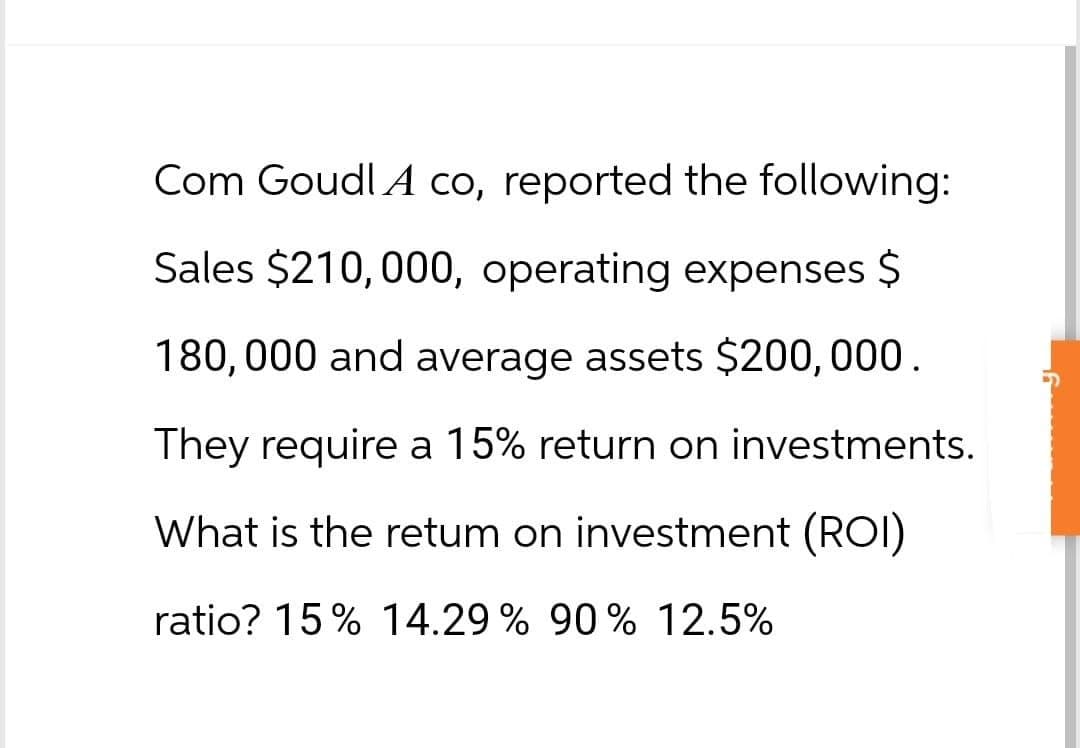 Com Goudl A co, reported the following:
Sales $210,000, operating expenses $
180,000 and average assets $200,000.
They require a 15% return on investments.
What is the retum on investment (ROI)
ratio? 15% 14.29% 90% 12.5%