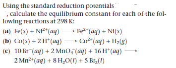 Using the standard reduction potentials
, calculate the equilibrium constant for each of the fol-
lowing reactions at 298 K:
|(a) Fe(s) + Ni²*(aq) → Fe2*(aq) + Ni(s)
(b) Co(s) + 2 H*(ag) → Co2* (aq) + H2(8)
(c) 10 Br (ag) + 2 MnO, (aq) + 16 H*(aq)
2 Mn2+(aq) + 8 H,0(1) + 5 Br,(1)
