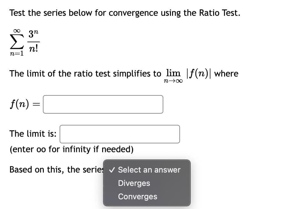 Test the series below for convergence using the Ratio Test.
∞ 3n
n!
n=1
The limit of the ratio test simplifies to lim |f(n)| where
n→∞
f(n) =
=
The limit is:
(enter oo for infinity if needed)
Based on this, the series ✔ Select an answer
Diverges
Converges