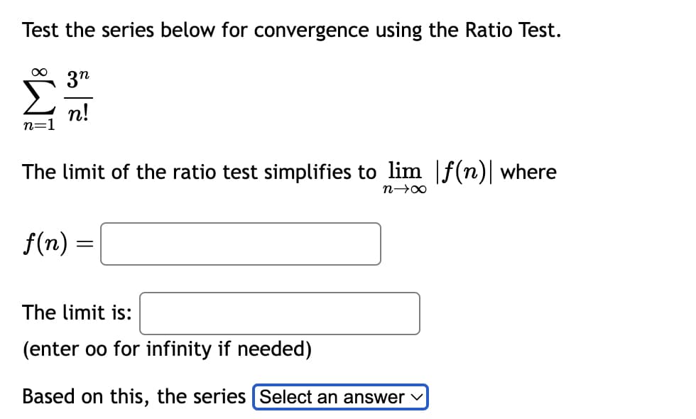 Test the series below for convergence using the Ratio Test.
∞ 3n
n!
n=1
The limit of the ratio test simplifies to lim |f(n)| where
n→∞
f(n) =
=
The limit is:
(enter oo for infinity if needed)
Based on this, the series [Select an answer