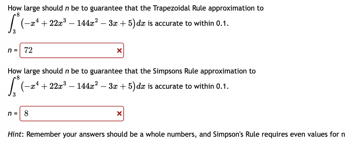 How large should n be to guarantee that the Trapezoidal Rule approximation to
8
S (−xª + 22x³ − 144x² − 3x + 5) dx is accurate to within 0.1.
n = 72
X
How large should n be to guarantee that the Simpsons Rule approximation to
8
(−xª + 22x³ − 144x² − 3x + 5) dx is accurate to within 0.1.
n =
×
Hint: Remember your answers should be a whole numbers, and Simpson's Rule requires even values for n