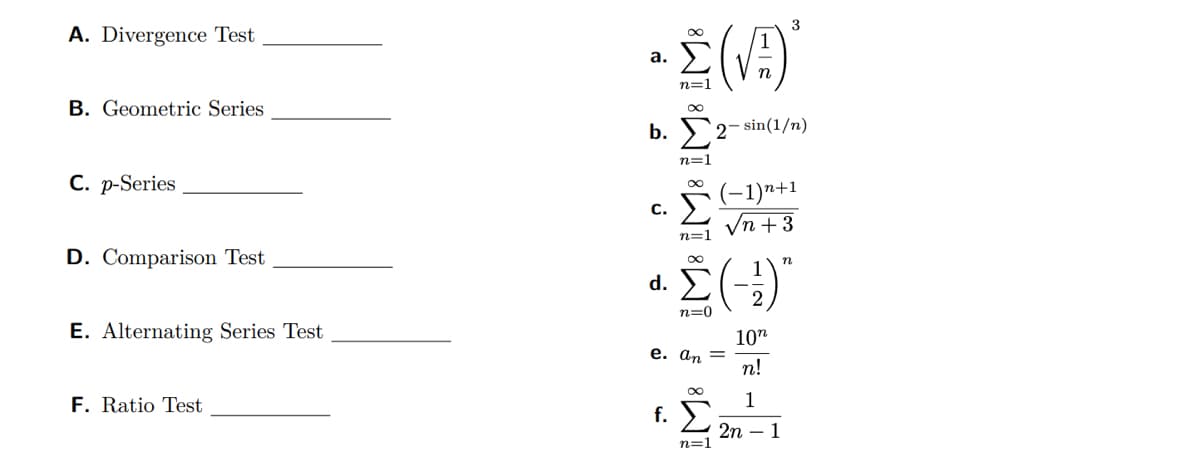 A. Divergence Test
B. Geometric Series
C. p-Series
D. Comparison Test
E. Alternating Series Test
F. Ratio Test
• Σ(√A)'
a.
n=1
b. Σ2-sin(1/n)
C.
n=1
∞
n=1
α. Σ(-1)
n=0
e. an =
8W
(−1)n+1
+3
f. Σ
n=1
3
10n
n!
1
2n - 1
n