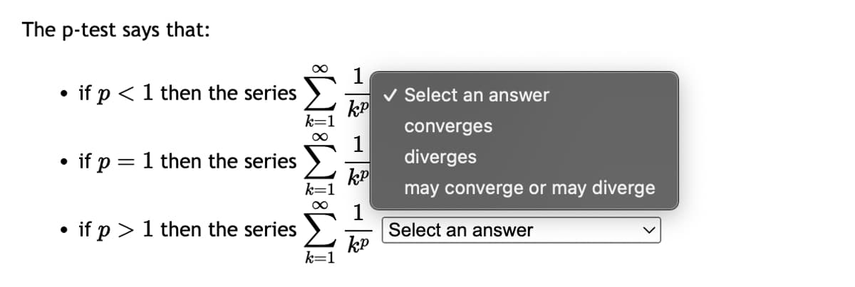 The p-test says that:
●
• if p < 1 then the series
●
if p = 1 then the series
●
if p > 1 then the series
∞
k=1
k=
k=1
KP
13 - 3
✓ Select an answer
converges
diverges
may converge or may diverge
Select an answer