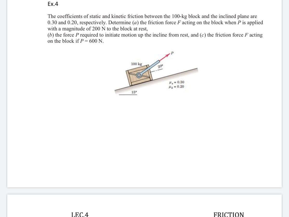 Ex.4
The coefficients of static and kinetic friction between the 100-kg block and the inclined plane are
0.30 and 0.20, respectively. Determine (a) the friction force F acting on the block when P is applied
with a magnitude of 200 N to the block at rest,
(b) the force P required to initiate motion up the incline from rest, and (c) the friction force F acting
on the block if P = 600 N.
100 kg
200
H, = 0.30
HA = 0.20
15°
LEC.4
FRICTION
