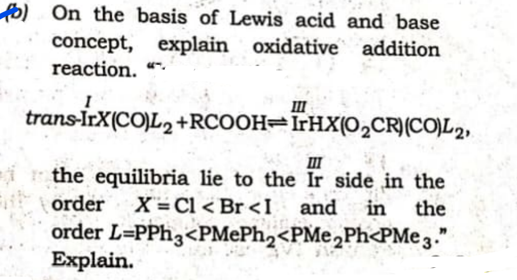 fo) On the basis of Lewis acid and base
concept, explain oxidative addition
reaction. "-
II
trans-İrX(CO)L2 +RCOOH=ÏTHX(0,CR)(CO)L2,
II
ir the equilibria lie to the Ir side in the
order
X= Cl < Br <I
and
in
the
order L=PPH3<PMEP.,<PMe,Ph<PMe 3."
Explain.
