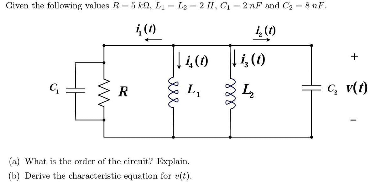 Given the following values R= 5 kN, L1 = L2 = 2 H, C1 = 2 nF and C2 = 8 nF.
4 ()
i, (1)
「ら()
+
R
L,
C, v(t)
(a) What is the order of the circuit? Explain.
(b) Derive the characteristic equation for v(t).
ere
