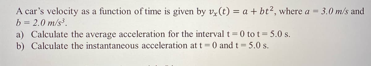 A car's velocity as a function of time is given by vz(t) = a + bt², where a = 3.0 m/s and
b = 2.0 m/s³.
||
a) Calculate the average acceleration for the interval t 0 to t= 5.0 s.
b) Calculate the instantaneous acceleration at t = 0 and t= 5.0 s.
