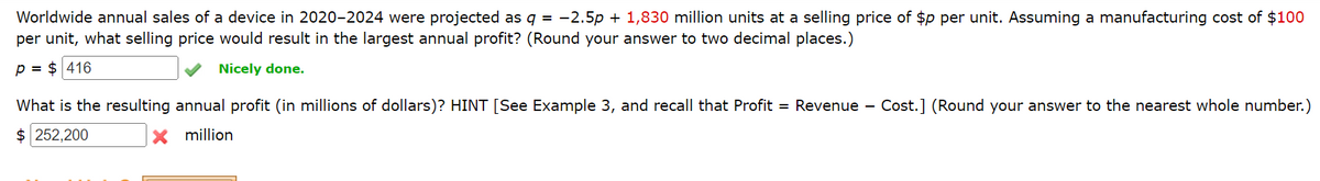 Worldwide annual sales of a device in 2020-2024 were projected as q = -2.5p + 1,830 million units at a selling price of $p per unit. Assuming a manufacturing cost of $100
per unit, what selling price would result in the largest annual profit? (Round your answer to two decimal places.)
P = $416
Nicely done.
What is the resulting annual profit (in millions of dollars)? HINT [See Example 3, and recall that Profit = Revenue - Cost.] (Round your answer to the nearest whole number.)
$ 252,200
X million