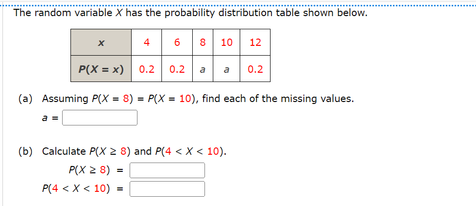 The random variable X has the probability distribution table shown below.
x
46810
12
P(X = x) 0.2 0.2
a
a
0.2
(a) Assuming P(X = 8) = P(X = 10), find each of the missing values.
a =
(b) Calculate P(X ≥ 8) and P(4 < x < 10).
P(X ≥ 8)
=
P(4 < x < 10) =