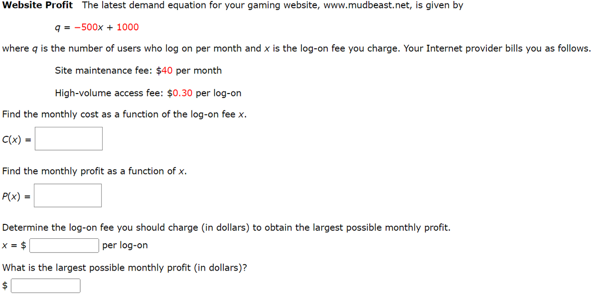 Website Profit The latest demand equation for your gaming website, www.mudbeast.net, is given by
q-500x + 1000
where q is the number of users who log on per month and x is the log-on fee you charge. Your Internet provider bills you as follows.
Site maintenance fee: $40 per month
High-volume access fee: $0.30 per log-on
Find the monthly cost as a function of the log-on fee x.
C(x) =
Find the monthly profit as a function of x.
P(x) =
Determine the log-on fee you should charge (in dollars) to obtain the largest possible monthly profit.
x = $
per log-on
What is the largest possible monthly profit (in dollars)?
$