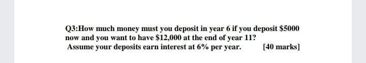 Q3:How much money must you deposit in year 6 if you deposit $5000
now and you want to have $12,000 at the end of year 11?
Assume your deposits earn interest at 6% per year.
[40 marks]
