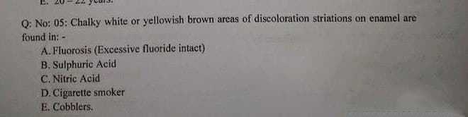 O: No: 05: Chalky white or yellowish brown areas of discoloration striations on enamel are
found in: -
A. Fluorosis (Excessive fluoride intact)
B. Sulphuric Acid
C. Nitric Acid
D. Cigarette smoker
E. Cobblers.
