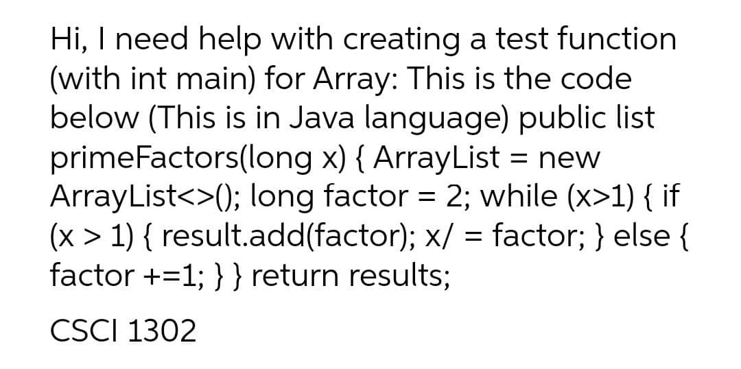 Hi, I need help with creating a test function
(with int main) for Array: This is the code
below (This is in Java language) public list
primeFactors(long x) { ArrayList = new
ArrayList<>(); long factor = 2; while (x>1) { if
(x > 1) { result.add(factor); x/ = factor; } else {
factor +=1; }} return results;
CSCI 1302
