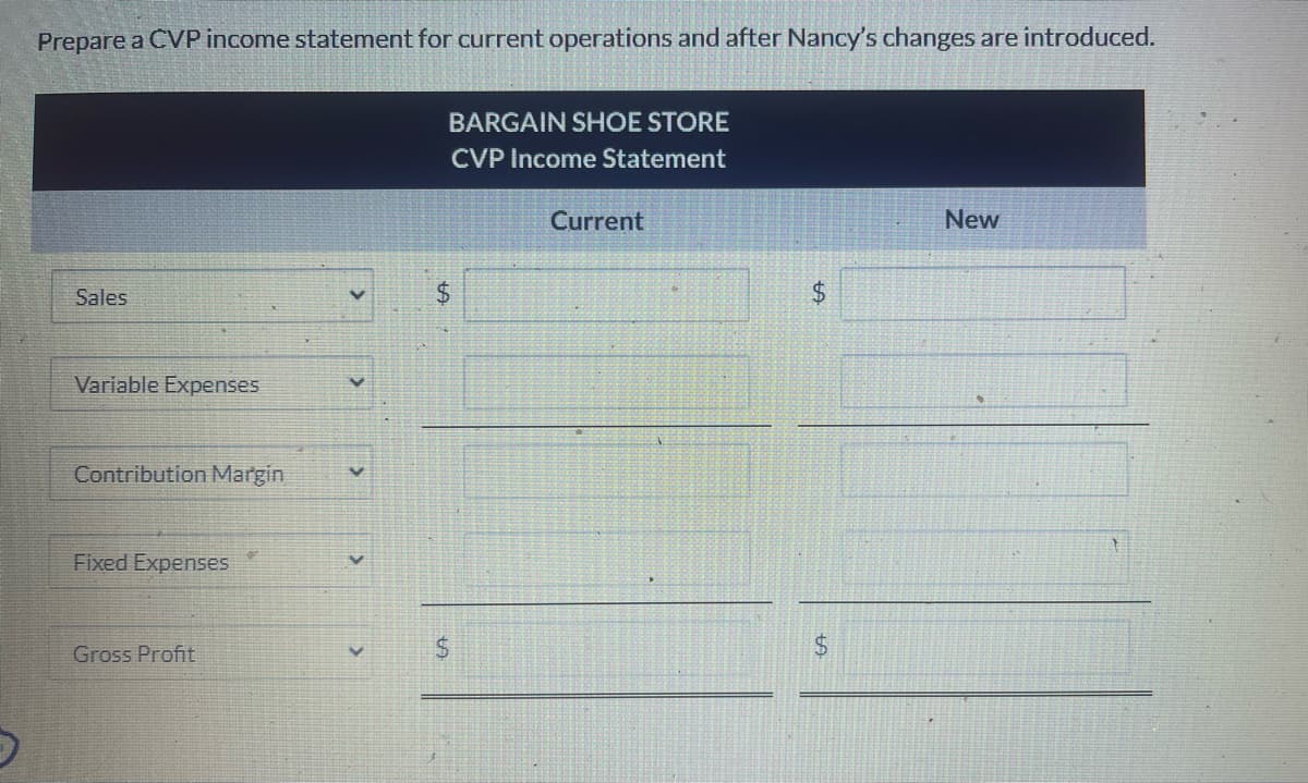 Prepare a CVP income statement for current operations and after Nancy's changes are introduced.
Sales
Variable Expenses
Contribution Margin
Fixed Expenses
Gross Profit
BARGAIN SHOE STORE
CVP Income Statement
$
$
Current
$
LA
$
New