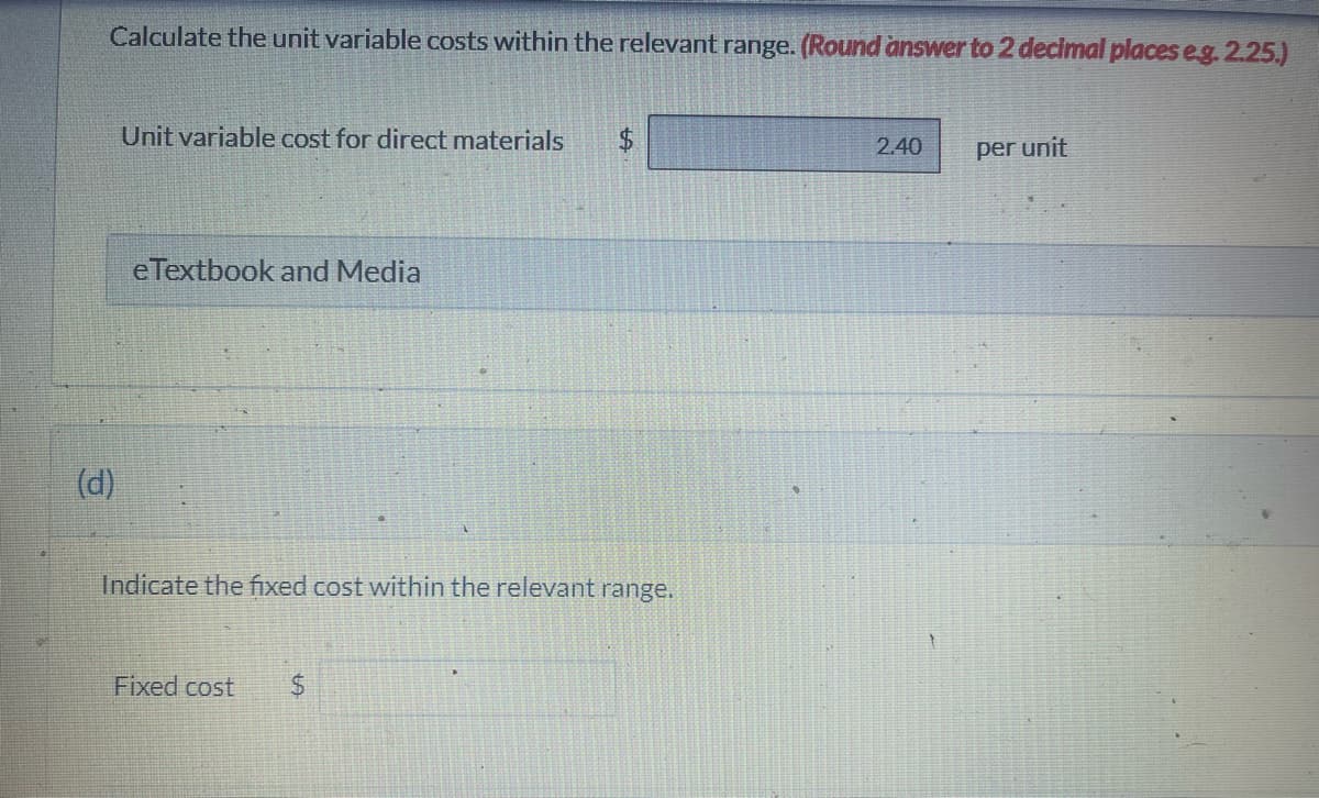 Calculate the unit variable costs within the relevant range. (Round answer to 2 decimal places eg. 2.25.)
(d)
Unit variable cost for direct materials
e Textbook and Media
$
Indicate the fixed cost within the relevant range.
Fixed cost $
2.40
per unit