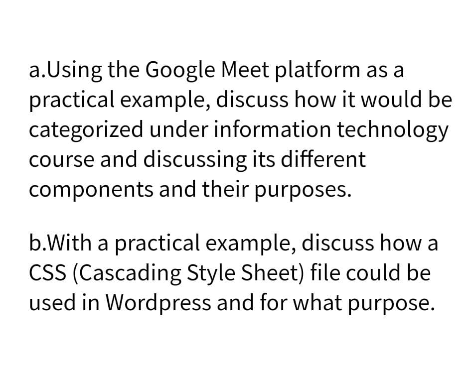 a.Using the Google Meet platform as a
practical example, discuss how it would be
categorized under information technology
course and discussing its different
components and their purposes.
b.With a practical example, discuss how a
CSS (Cascading Style Sheet) file could be
used in Wordpress and for what purpose.
