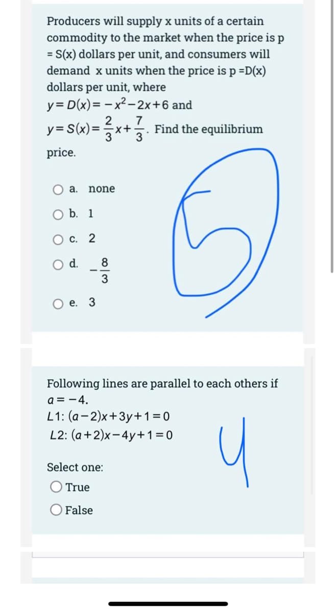 Producers will supply x units of a certain
commodity to the market when the price is p
= S(x) dollars per unit, and consumers will
demand x units when the price is p =D(x)
dollars per unit, where
y = D(x)=x²-2x+6 and
2 7
y = S(x)=x+3 Find the equilibrium
price.
a. none
b. 1
c. 2
d.
O e. 3
w|00
8
Following lines are parallel to each others if
a = - 4.
L1: (a-2)x+3y+1=0
L2: (a +2)x-4y+1=0
True
False
Select one: