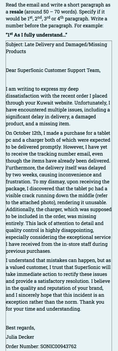 Read the email and write a short paragraph as
a resale (around 50 - 70 words). Specify if it
would be 1st, 2nd, 3rd or 4th paragraph. Write a
number before the paragraph. For example:
"1st As I fully understand..."
Subject: Late Delivery and Damaged/Missing
Products
Dear SuperSonic Customer Support Team,
I am writing to express my deep
dissatisfaction with the recent order I placed
through your Kuwait website. Unfortunately, I
have encountered multiple issues, including a
significant delay in delivery, a damaged
product, and a missing item.
On October 12th, I made a purchase for a tablet
pc and a charger both of which were expected
to be delivered promptly. However, I have yet
to receive the tracking number email, even
though the items have already been delivered.
Furthermore, the delivery itself was delayed
by two weeks, causing inconvenience and
frustration. To my dismay, upon receiving the
package, I discovered that the tablet pc had a
visible crack running down the middle (refer
to the attached photo), rendering it unusable.
Additionally, the charger, which was supposed
to be included in the order, was missing
entirely. This lack of attention to detail and
quality control is highly disappointing,
especially considering the exceptional service
I have received from the in-store staff during
previous purchases.
I understand that mistakes can happen, but as
a valued customer, I trust that SuperSonic will
take immediate action to rectify these issues
and provide a satisfactory resolution. I believe
in the quality and reputation of your brand,
and I sincerely hope that this incident is an
exception rather than the norm. Thank you
for your time and understanding.
Best regards,
Julia Decker
Order Number: SONIC00943762