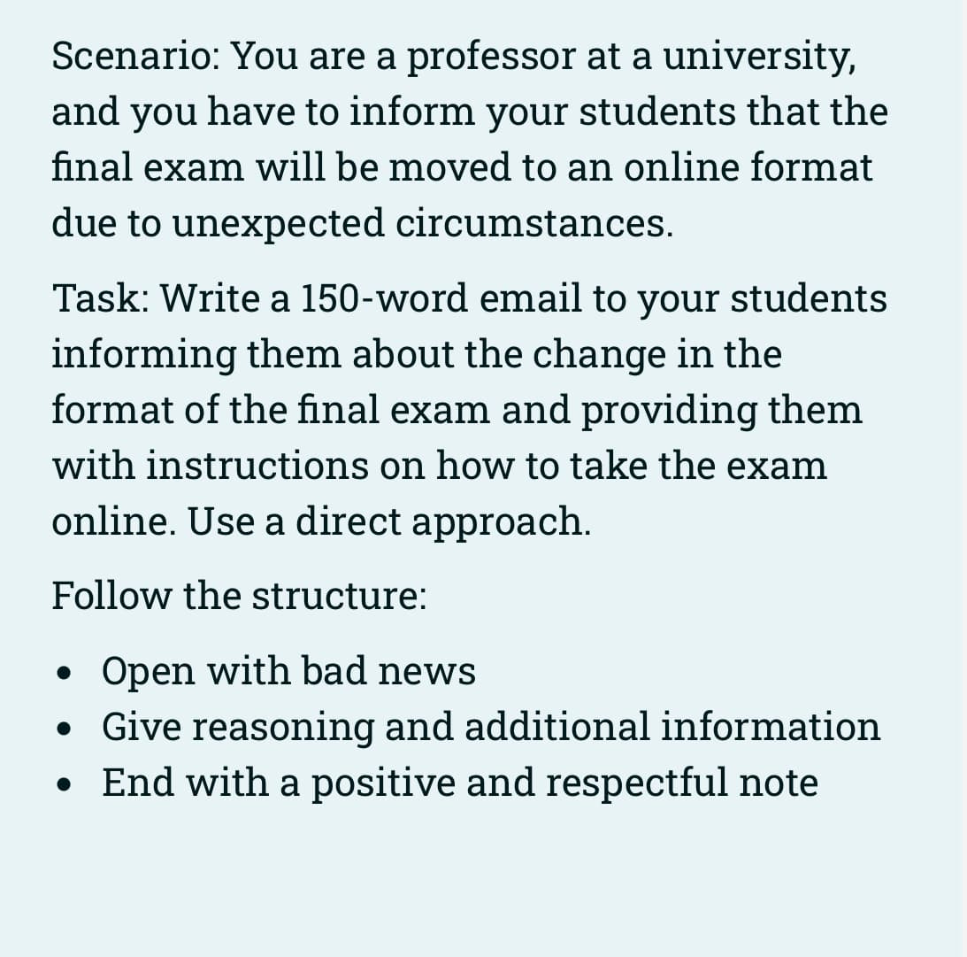 Scenario: You are a professor at a university,
and you have to inform your students that the
final exam will be moved to an online format
due to unexpected circumstances.
Task: Write a 150-word email to your students
informing them about the change in the
format of the final exam and providing them
with instructions on how to take the exam
online. Use a direct approach.
Follow the structure:
Open with bad news
Give reasoning and additional information
• End with a positive and respectful note
●