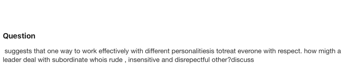 Question
suggests that one way to work effectively with different personalitiesis totreat everone with respect. how migth a
leader deal with subordinate whois rude, insensitive and disrepectful other?discuss