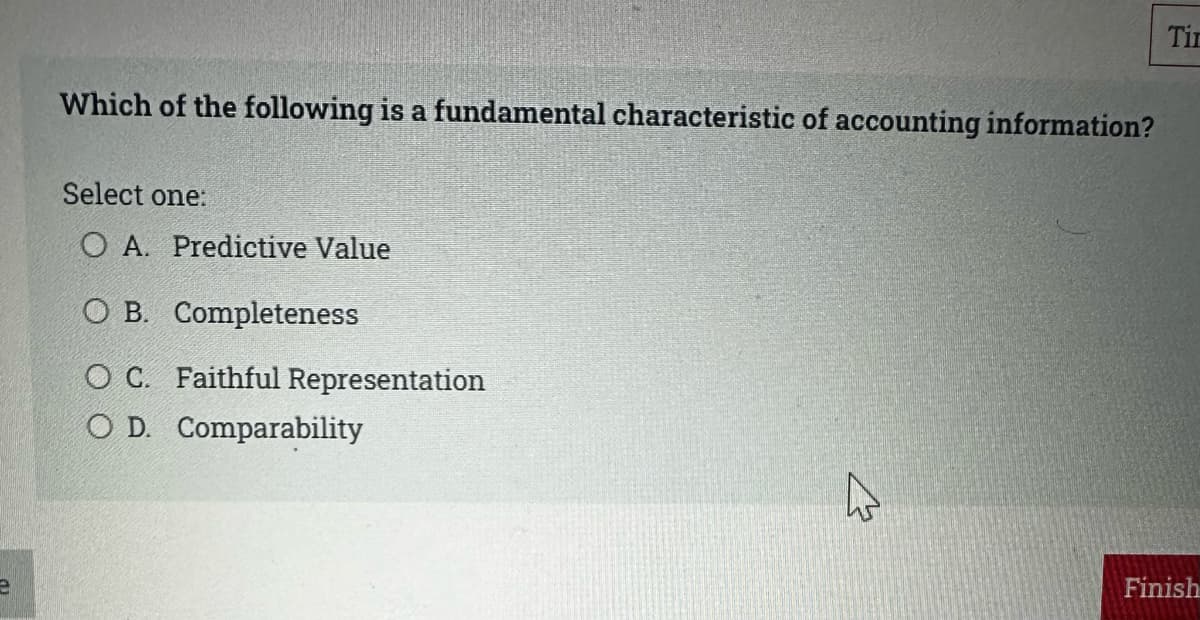 Which of the following is a fundamental characteristic of accounting information?
Select one:
O A. Predictive Value
O B. Completeness
OC. Faithful Representation
O D. Comparability
Tin
Finish