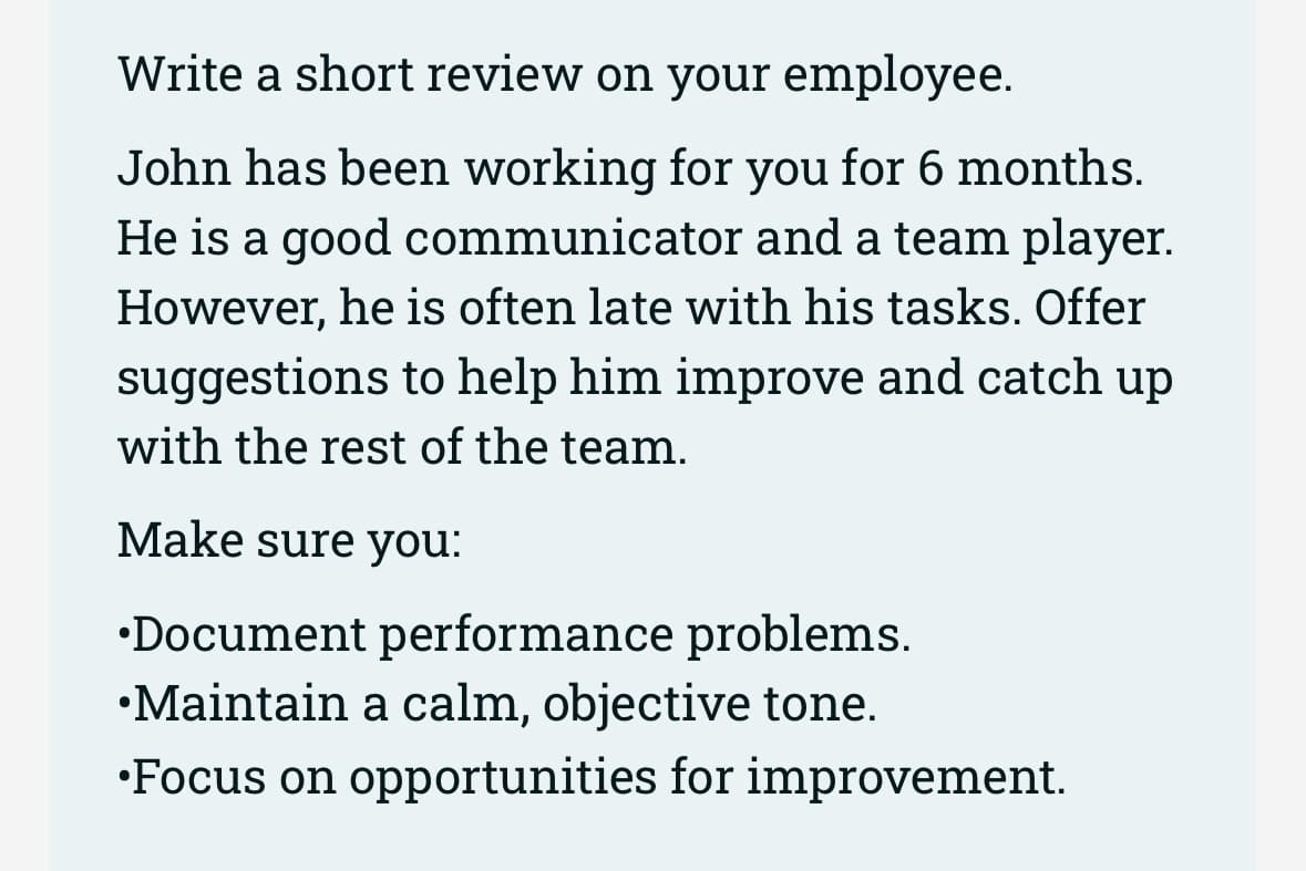 Write a short review on your employee.
John has been working for you for 6 months.
He is a good communicator and a team player.
However, he is often late with his tasks. Offer
suggestions to help him improve and catch up
with the rest of the team.
Make sure you:
•Document performance problems.
•Maintain a calm, objective tone.
•Focus on opportunities for improvement.