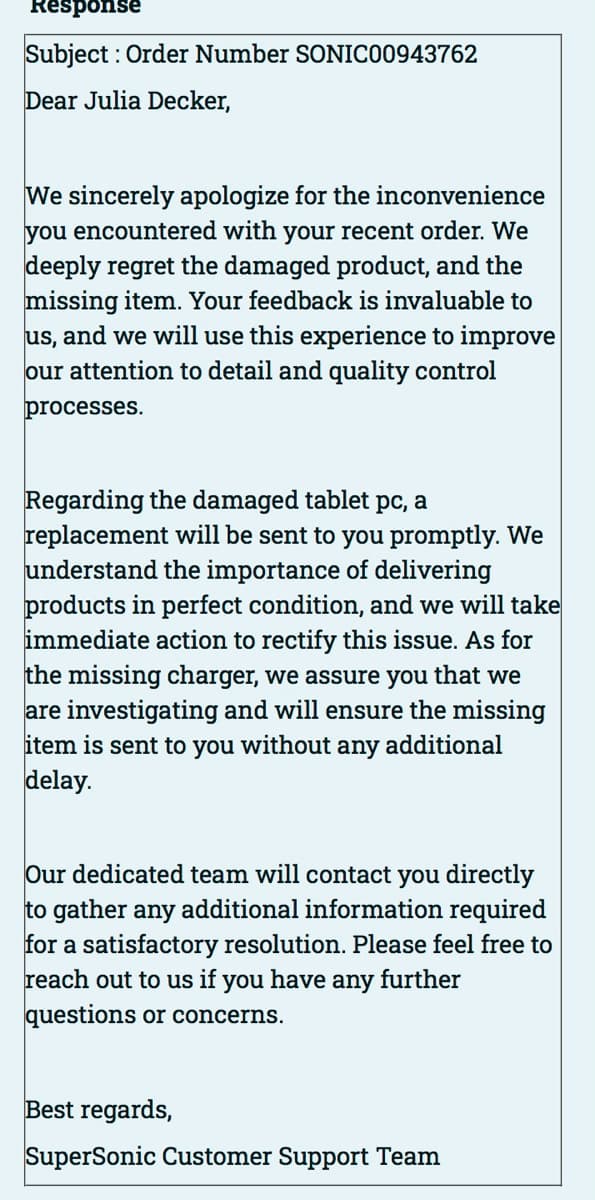 Response
Subject: Order Number SONIC00943762
Dear Julia Decker,
We sincerely apologize for the inconvenience
you encountered with your recent order. We
deeply regret the damaged product, and the
missing item. Your feedback is invaluable to
us, and we will use this experience to improve
our attention to detail and quality control
processes.
Regarding the damaged tablet pc, a
replacement will be sent to you promptly. We
understand the importance of delivering
products in perfect condition, and we will take
immediate action to rectify this issue. As for
the missing charger, we assure you that we
are investigating and will ensure the missing
item is sent to you without any additional
delay.
Our dedicated team will contact you directly
to gather any additional information required
for a satisfactory resolution. Please feel free to
reach out to us if you have any further
questions or concerns.
Best regards,
SuperSonic Customer Support Team