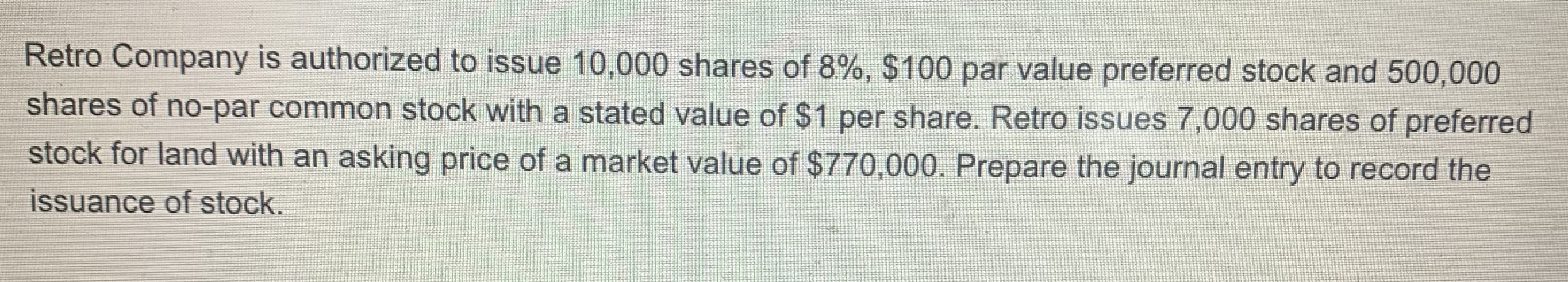 Retro Company is authorized to issue 10,000 shares of 8%, $100 par value preferred stock and 500,000
shares of no-par common stock with a stated value of $1 per share. Retro issues 7,000 shares of preferred
stock for land with an asking price of a market value of $770,000. Prepare the journal entry to record the
issuance of stock.
