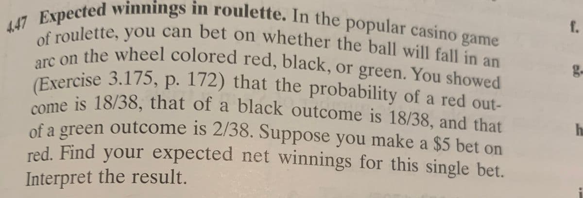447 Expected winnings in roulette. In the popular casino game
game
roulette, you can bet On whether the ball will fall in an
come is 18/38, that of a black outcome is 18/38, and that
arc on the wheel colored red, black, or green. You showed
of roulette, you can bet on whether the ball will fall in an
f.
ol fothe wheel colored red, black, or green. You showed
g.
Exercise 3.175, p. 172) that the probability of a red out-
e is 18/38, that of a black outcome is 18/38, and that
of a green outcome is 2/38. Suppose you make a $5 bet on
red. Find your expected net winnings for this single bet.
Interpret the result.
%3.

