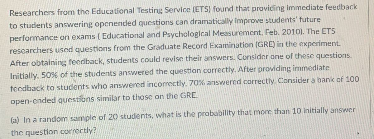 Researchers from the Educational Testing Service (ETS) found that providing immediate feedback
to students answering openended questions can dramatically improve students' future
performance on exams ( Educational and Psychological Measurement, Feb. 2010). The ETS
researchers used questions from the Graduate Record Examination (GRE) in the experiment.
After obtaining feedback, students could revise their answers. Consider one of these questions.
Initially, 50% of the students answered the question correctly. After providing immediate
feedback to students who answered incorrectly, 70% answered correctly. Consider a bank of 100
open-ended questions similar to those on the GRE.
(a) In a random sample of 20 students, what is the probability that more than 10 initially answer
the question correctly?
