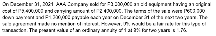 On December 31, 2021, AAA Company sold for P3,000,000 an old equipment having an original
cost of P5,400,000 and carrying amount of P2,400,000. The terms of the sale were P600,000
down payment and P1,200,000 payable each year on December 31 of the next two years. The
sale agreement made no mention of interest. However, 9% would be a fair rate for this type of
transaction. The present value of an ordinary annuity of 1 at 9% for two years is 1.76.
