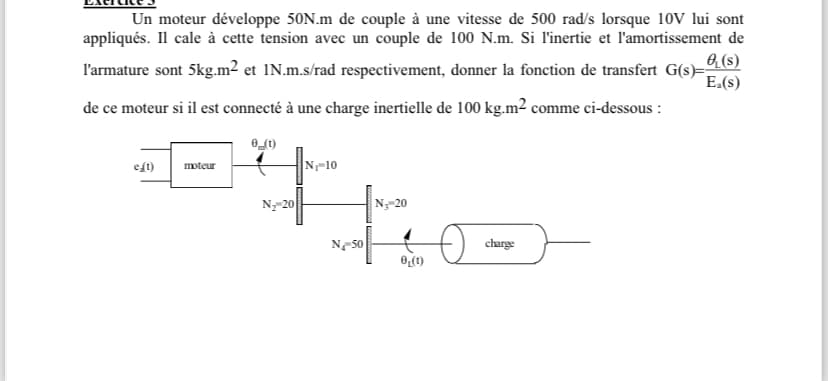 Un moteur développe 50N.m de couple à une vitesse de 500 rad/s lorsque 10V lui sont
appliqués. Il cale à cette tension avec un couple de 100 N.m. Si l'inertie et l'amortissement de
e(s)
l'armature sont 5kg.m² et 1N.m.s/rad respectivement, donner la fonction de transfert G(s)== E.(S)
de ce moteur si il est connecté à une charge inertielle de 100 kg.m² comme ci-dessous:
e(t)
eft) moteur
It fe
N₂-20
N₂-20
0 (1)
N₁-10
N-50
charge