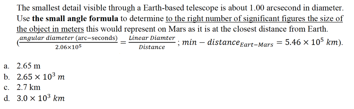 The smallest detail visible through a Earth-based telescope is about 1.00 arcsecond in diameter.
Use the small angle formula to determine to the right number of significant figures the size of
the object in meters this would represent on Mars as it is at the closest distance from Earth.
angular diameter (arc-seconds)
Linear Diamter
; min – distance Eart-Mars
= 5.46 x 105 km).
2.06×105
Distance
a. 2.65 m
b. 2.65 x 103 m
c. 2.7 km
d. 3.0 × 103 km
