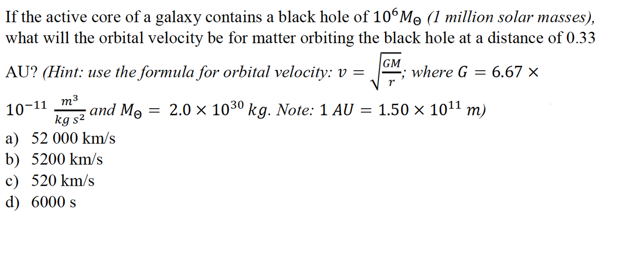 If the active core of a galaxy contains a black hole of 10°Mo (1 million solar masses),
what will the orbital velocity be for matter orbiting the black hole at a distance of 0.33
AU? (Hint: use the formula for orbital velocity: v =
GM
where G
= 6.67 ×
m3
10-11
and Mo
2.0 x 1030 kg. Note: 1 AU = 1.50 × 1011 m)
kg s2
a) 52 000 km/s
b) 5200 km/s
c) 520 km/s
d) 6000 s
