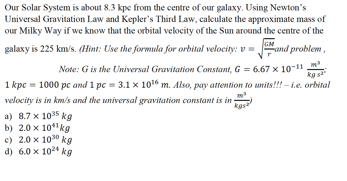 Our Solar System is about 8.3 kpc from the centre of our galaxy. Using Newton's
Universal Gravitation Law and Kepler's Third Law, calculate the approximate mass of
our Milky Way if we know that the orbital velocity of the Sun around the centre of the
galaxy is 225 km/s. (Hint: Use the formula for orbital velocity: v =
GM
-and problem ,
r
-11
m3
Note: G is the Universal Gravitation Constant, G
6.67 × 10
kg s2'
1 kpс
1000 рс аnd 1 рс
3.1 x 1016 m. Also, pay attention to units!!! – i.e. orbital
m3
velocity is in km/s and the universal gravitation constant is in
kgs2
а) 8.7 х 1035
b) 2.0 x 1041kg
c) 2.0 × 1030
d) 6.0 × 1024 kg
kg
kg
