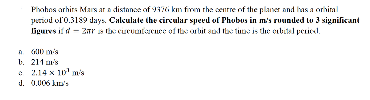 Phobos orbits Mars at a distance of 9376 km from the centre of the planet and has a orbital
period of 0.3189 days. Calculate the circular speed of Phobos in m/s rounded to 3 significant
figures if d = 2rr is the circumference of the orbit and the time is the orbital period.
а.
600 m/s
b. 214 m/s
с.
2.14 x 103 m/s
d. 0.006 km/s
