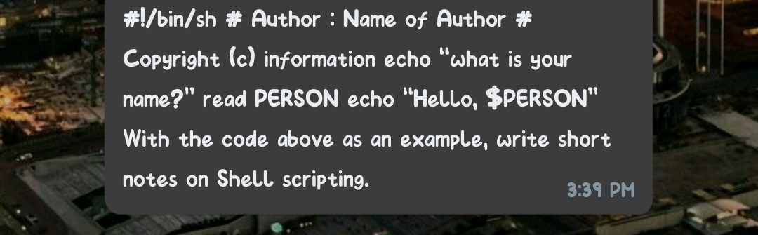 #!/bin/sh # Author : Name of Author #
Copyright (c) information echo "what is your
name?" read PERSON echo "Hello, $PERSON"
With the code above as an example, write short
notes on Shell scripting.
3:39 PM
