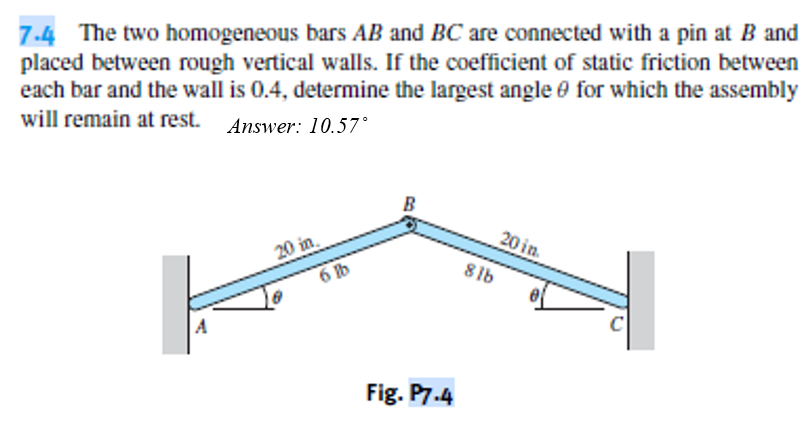 7.4 The two homogeneous bars AB and BC are connected with a pin at B and
placed between rough vertical walls. If the coefficient of static friction between
each bar and the wall is 0.4, determine the largest angle 0 for which the assembly
will remain at rest. Answer: 10.57°
20 in
20 in.
6 b
8lb
Fig. P7.4

