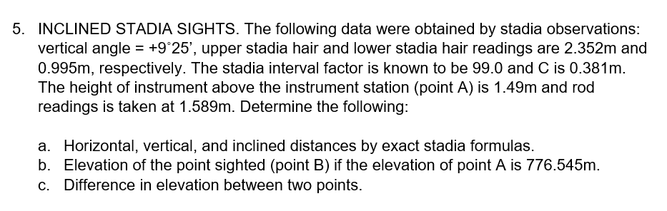 5. INCLINED STADIA SIGHTS. The following data were obtained by stadia observations:
vertical angle = +9°25', upper stadia hair and lower stadia hair readings are 2.352m and
0.995m, respectively. The stadia interval factor is known to be 99.0 and C is 0.381m.
The height of instrument above the instrument station (point A) is 1.49m and rod
readings is taken at 1.589m. Determine the following:
a. Horizontal, vertical, and inclined distances by exact stadia formulas.
b. Elevation of the point sighted (point B) if the elevation of point A is 776.545m.
c. Difference in elevation between two points.
