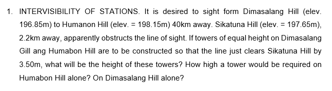 1. INTERVISIBILITY OF STATIONS. It is desired to sight form Dimasalang Hill (elev.
196.85m) to Humanon Hill (elev. = 198.15m) 40km away. Sikatuna Hill (elev. = 197.65m),
2.2km away, apparently obstructs the line of sight. If towers of equal height on Dimasalang
Gill ang Humabon Hill are to be constructed so that the line just clears Sikatuna Hill by
3.50m, what will be the height of these towers? How high a tower would be required on
Humabon Hill alone? On Dimasalang Hill alone?
