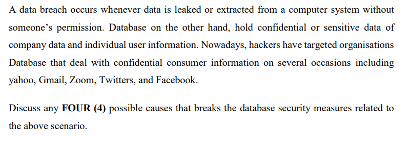 A data breach occurs whenever data is leaked or extracted from a computer system without
someone's permission. Database on the other hand, hold confidential or sensitive data of
company data and individual user information. Nowadays, hackers have targeted organisations
Database that deal with confidential consumer information on several occasions including
yahoo, Gmail, Zoom, Twitters, and Facebook.
Discuss any FOUR (4) possible causes that breaks the database security measures related to
the above scenario.
