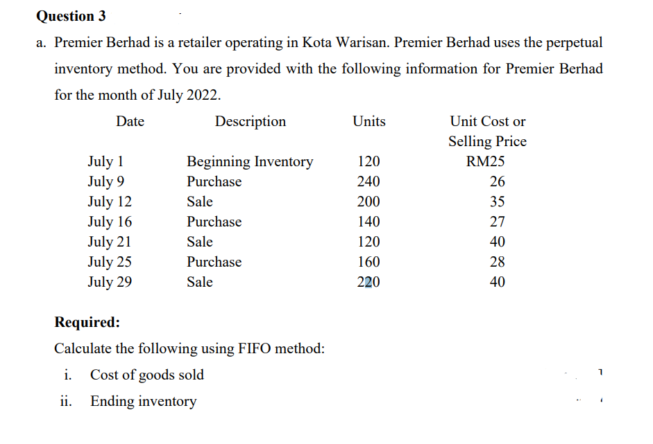 Question 3
a. Premier Berhad is a retailer operating in Kota Warisan. Premier Berhad uses the perpetual
inventory method. You are provided with the following information for Premier Berhad
for the month of July 2022.
Date
July 1
July 9
July 12
July 16
July 21
July 25
July 29
Description
Beginning Inventory
Purchase
Sale
Purchase
Sale
Purchase
Sale
Required:
Calculate the following using FIFO method:
i. Cost of goods sold
ii. Ending inventory
Units
120
240
200
140
120
160
220
Unit Cost or
Selling Price
RM25
26
35
27
40
28
40