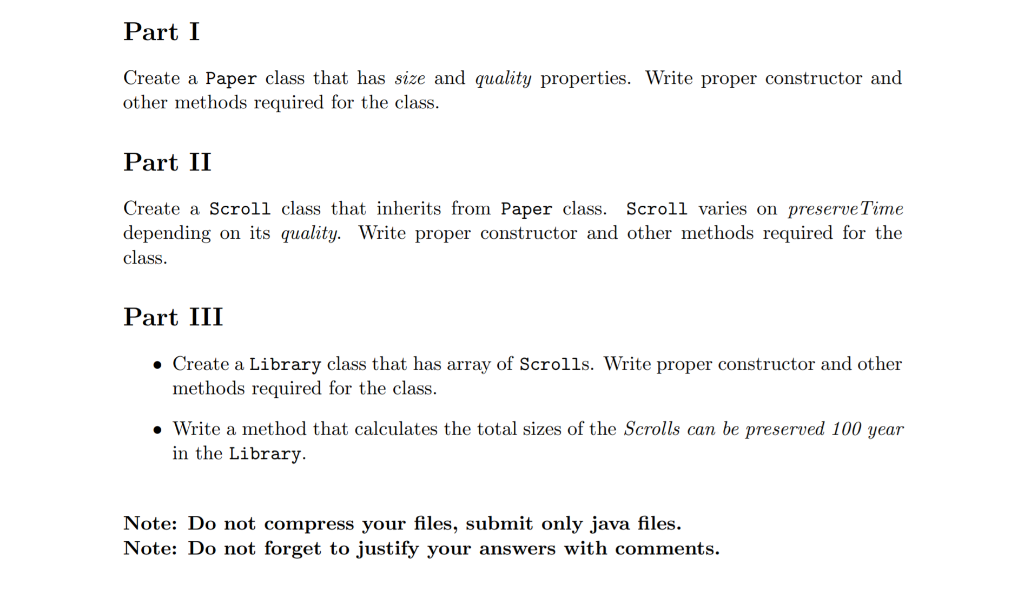 Part I
Create a Paper class that has size and quality properties. Write proper constructor and
other methods required for the class.
Part II
Create a Scroll class that inherits from Paper class. Scroll varies on preserveTime
depending on its quality. Write proper constructor and other methods required for the
class.
Part III
• Create a Library class that has array of Scrolls. Write proper constructor and other
methods required for the class.
• Write a method that calculates the total sizes of the Scrolls can be preserved 100 year
in the Library.
Note: Do not compress your files, submit only java files.
Note: Do not forget to justify your answers with comments.
