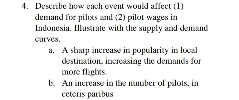 4. Describe how each event would affect (1)
demand for pilots and (2) pilot wages in
Indonesia. Illustrate with the supply and demand
curves.
A sharp increase in popularity in local
destination, increasing the demands for
more flights.
b. An increase in the number of pilots, in
ceteris paribus
