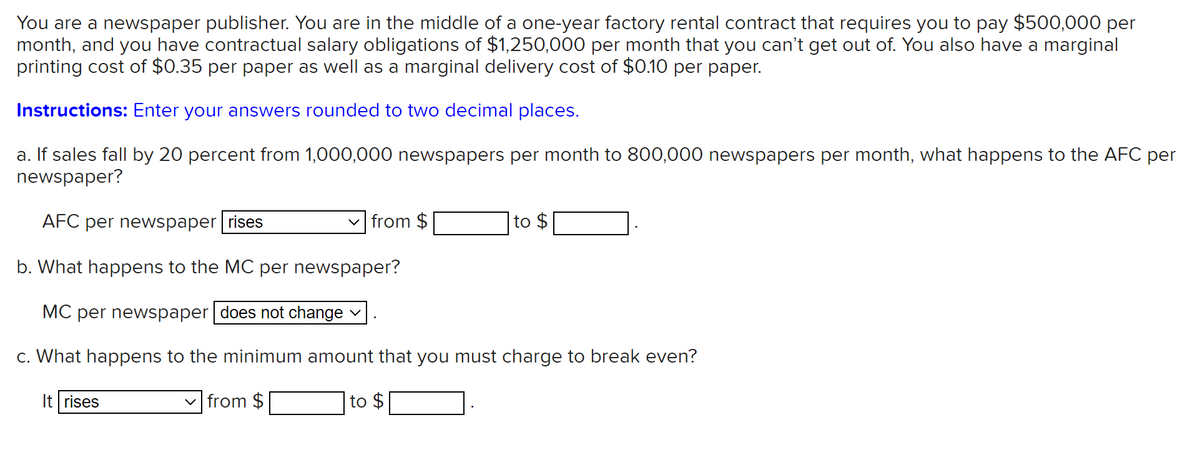 You are a newspaper publisher. You are in the middle of a one-year factory rental contract that requires you to pay $500,000 per
month, and you have contractual salary obligations of $1,250,000 per month that you can't get out of. You also have a marginal
printing cost of $0.35 per paper as well as a marginal delivery cost of $0.10 per paper.
Instructions: Enter your answers rounded to two decimal places.
a. If sales fall by 20 percent from 1,000,000 newspapers per month to 800,000 newspapers per month, what happens to the AFC per
newspaper?
AFC per newspaper rises
v from $
to $
b. What happens to the MC per newspaper?
MC per newspaper does not change
c. What happens to the minimum amount that you must charge to break even?
It rises
v from $
to
